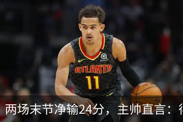 两场末节净输24分，主帅直言：得把失误清理干净