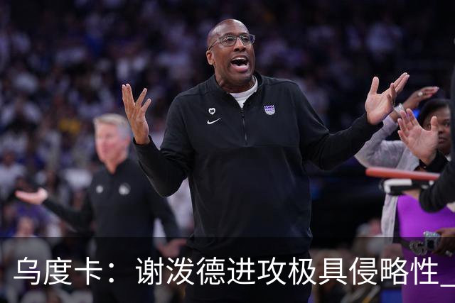 乌度卡：谢泼德进攻极具侵略性 防守端的积极性和传球都很棒