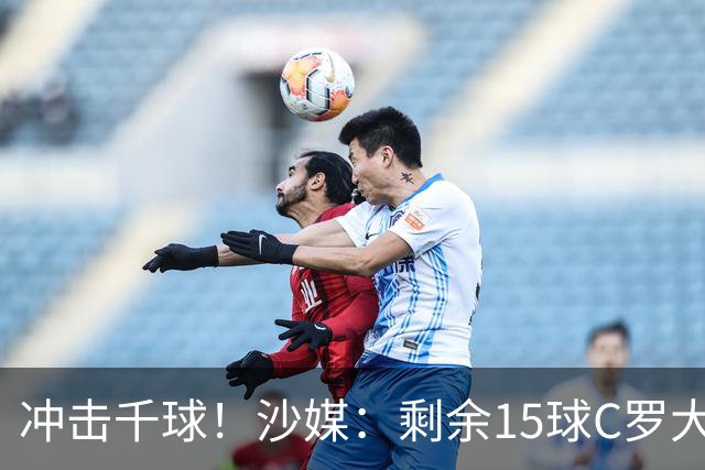 冲击千球！沙媒：剩余15球C罗大约需4个半月，极有可能明年初达成