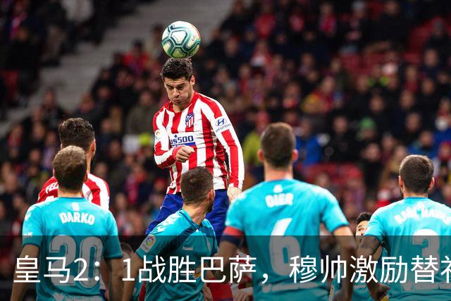 皇马2：1战胜巴萨，穆帅激励替补门将卢宁，并称赞带伤踢40分钟比赛的巴尔韦德