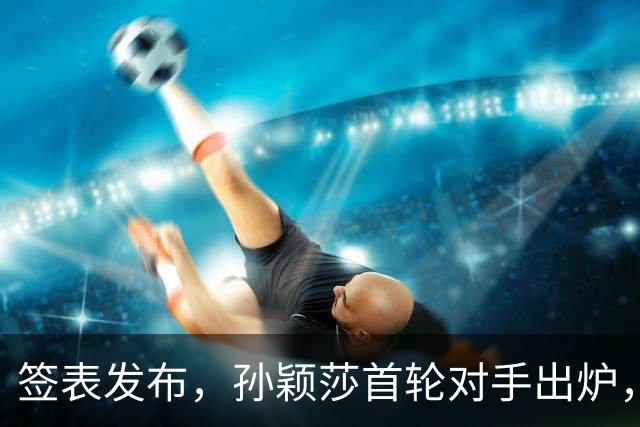 签表发布，孙颖莎首轮对手出炉，康复后首战对阵法国选手卢茨！