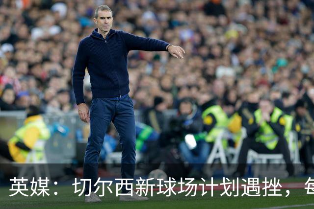 英媒：切尔西新球场计划遇挫，每场收入较其他豪门少100万镑