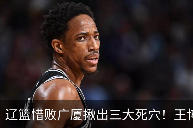 辽篮惜败广厦揪出三大死穴！王博把他们研究透了：直接打回原形了？