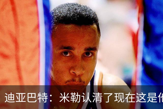 迪亚巴特：米勒认清了现在这是他的球队 他也配得上这份重任