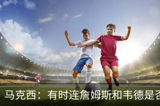 马克西：有时连詹姆斯和韦德是否该换防都搞不清