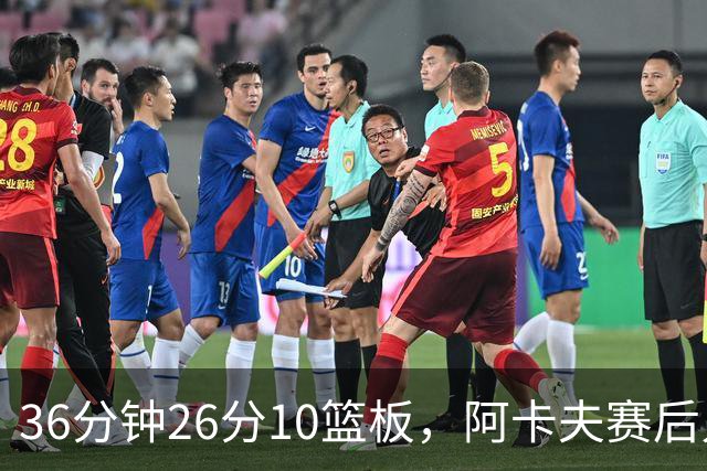 36分钟26分10篮板，阿卡夫赛后只谈主场球迷