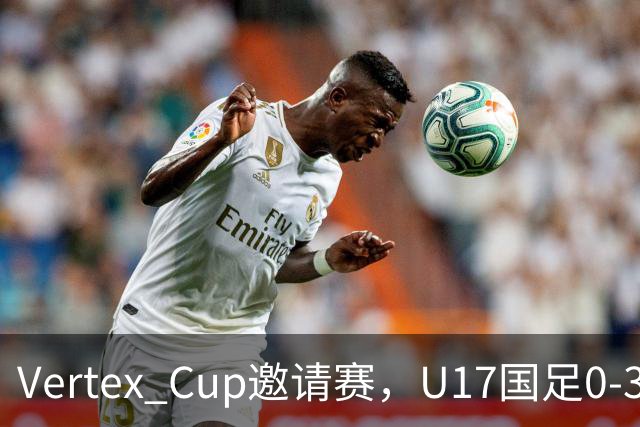 Vertex Cup邀请赛，U17国足0-3不敌墨西哥U17